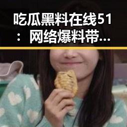 吃瓜黑料在线51:网络爆料带来的反差与惊喜