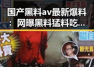 国产黑料av最新爆料：网曝黑料猛料吃瓜网的背后真相