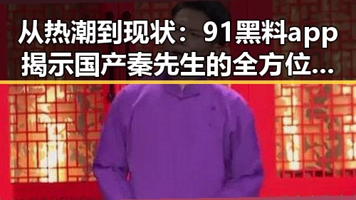 从热潮到现状：91黑料app揭示国产秦先生的全方位反转