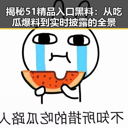揭秘51精品入口黑料：从吃瓜爆料到实时披露的全景