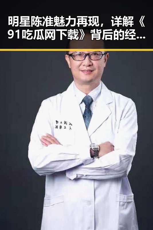 明星陈准魅力再现，详解《91吃瓜网下载》背后的经典大瓜重温