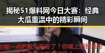 揭秘51爆料网今日大赛：经典大瓜重温中的精彩瞬间