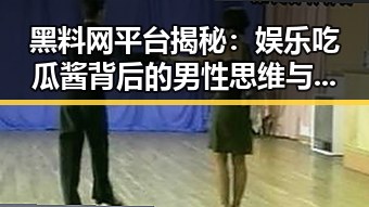 黑料网平台揭秘：娱乐吃瓜酱背后的男性思维与现状