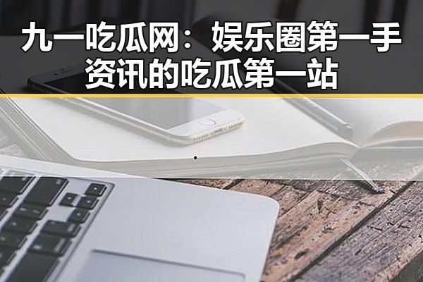 九一吃瓜网：娱乐圈第一手资讯的吃瓜第一站